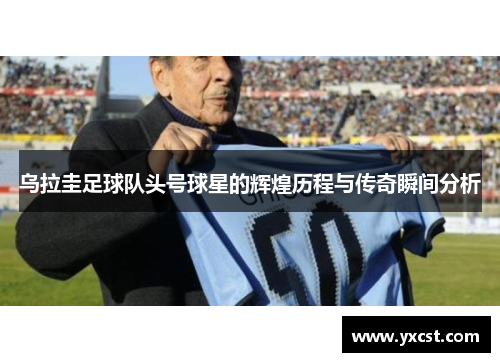 烏拉圭足球隊頭號球星的輝煌歷程與傳奇瞬間分析