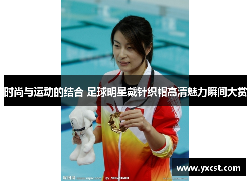 時尚與運動的結合 足球明星戴針織帽高清魅力瞬間大賞